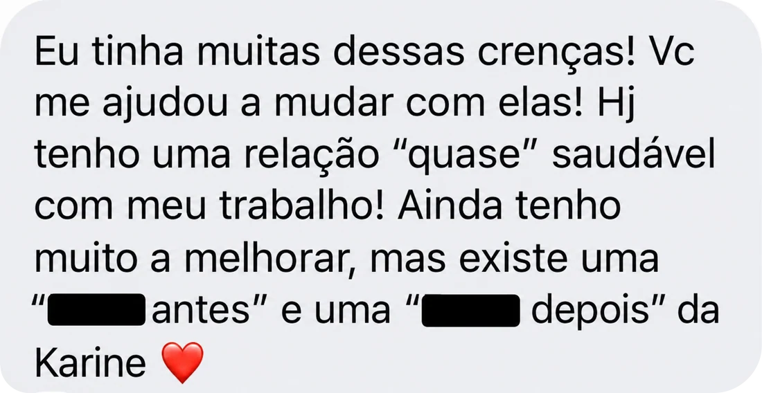 Eu tinha muitas dessas crenças! Você me ajudou a mudar com elas! Hoje tenho uma relação “quase” saudável com meu trabalho! Ainda tenho muito a melhorar, mas existe uma “eu antes” e uma “eu depois” da Karine.
